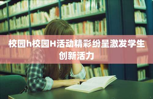 校园h校园H活动精彩纷呈激发学生创新活力
