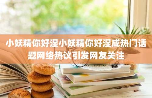 小妖精你好湿小妖精你好湿成热门话题网络热议引发网友关注