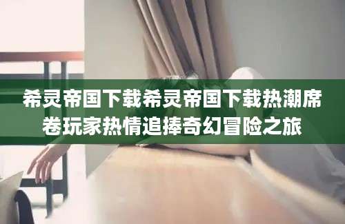 希灵帝国下载希灵帝国下载热潮席卷玩家热情追捧奇幻冒险之旅
