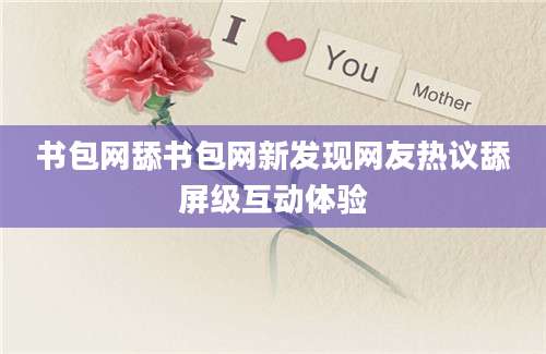书包网舔书包网新发现网友热议舔屏级互动体验