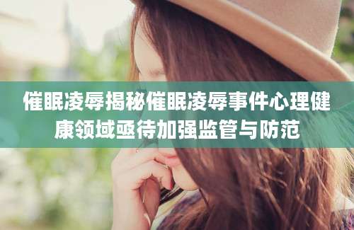催眠凌辱揭秘催眠凌辱事件心理健康领域亟待加强监管与防范