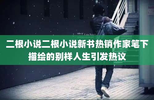 二根小说二根小说新书热销作家笔下描绘的别样人生引发热议