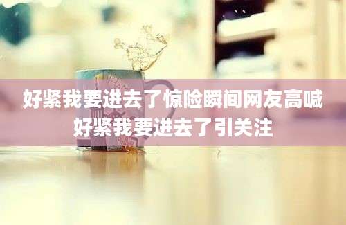 好紧我要进去了惊险瞬间网友高喊好紧我要进去了引关注