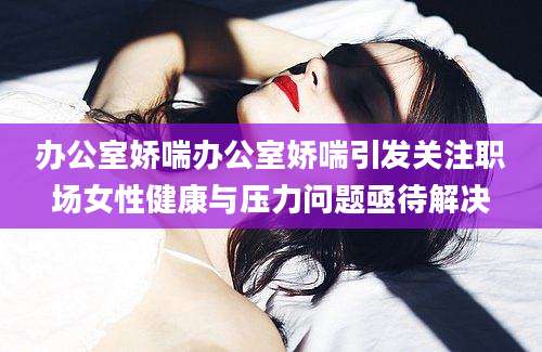 办公室娇喘办公室娇喘引发关注职场女性健康与压力问题亟待解决