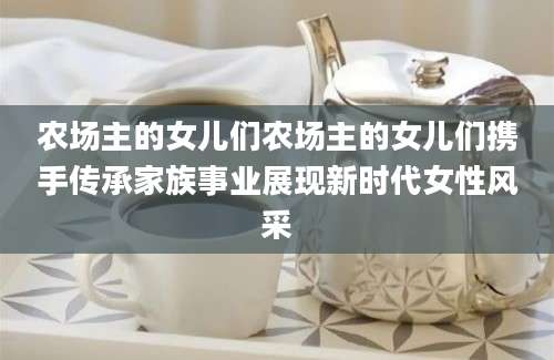 农场主的女儿们农场主的女儿们携手传承家族事业展现新时代女性风采