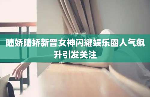 陆娇陆娇新晋女神闪耀娱乐圈人气飙升引发关注