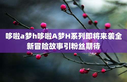 哆啦a梦h哆啦A梦H系列即将来袭全新冒险故事引粉丝期待