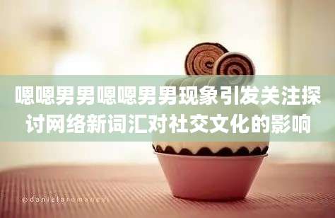 嗯嗯男男嗯嗯男男现象引发关注探讨网络新词汇对社交文化的影响