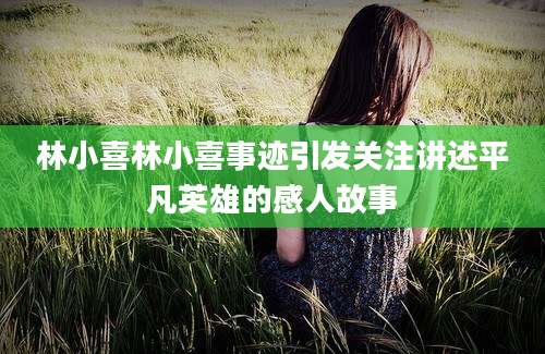 林小喜林小喜事迹引发关注讲述平凡英雄的感人故事
