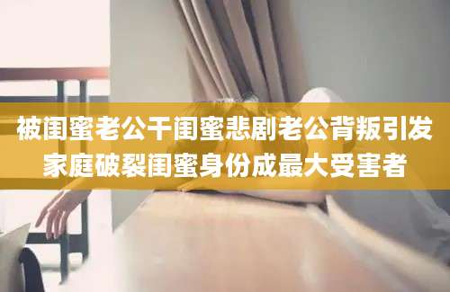 被闺蜜老公干闺蜜悲剧老公背叛引发家庭破裂闺蜜身份成最大受害者