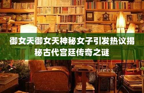御女天御女天神秘女子引发热议揭秘古代宫廷传奇之谜