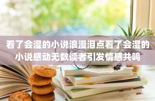 看了会湿的小说浪漫泪点看了会湿的小说感动无数读者引发情感共鸣