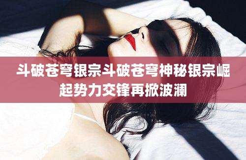 斗破苍穹银宗斗破苍穹神秘银宗崛起势力交锋再掀波澜