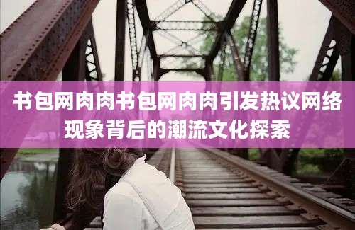 书包网肉肉书包网肉肉引发热议网络现象背后的潮流文化探索