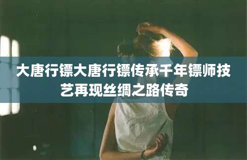 大唐行镖大唐行镖传承千年镖师技艺再现丝绸之路传奇