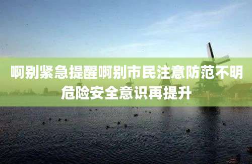 啊别紧急提醒啊别市民注意防范不明危险安全意识再提升