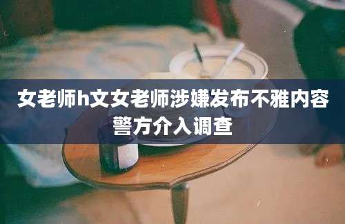 女老师h文女老师涉嫌发布不雅内容警方介入调查