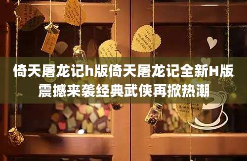 倚天屠龙记h版倚天屠龙记全新H版震撼来袭经典武侠再掀热潮