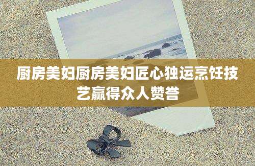 厨房美妇厨房美妇匠心独运烹饪技艺赢得众人赞誉