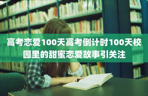 高考恋爱100天高考倒计时100天校园里的甜蜜恋爱故事引关注