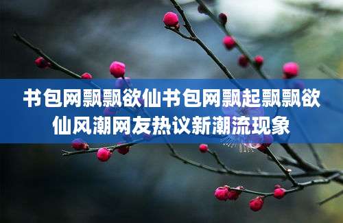 书包网飘飘欲仙书包网飘起飘飘欲仙风潮网友热议新潮流现象