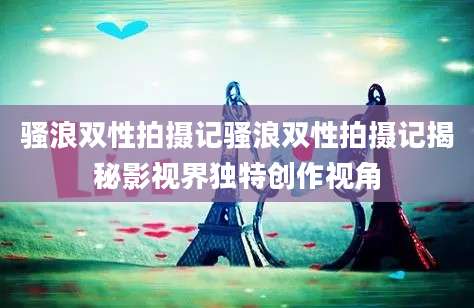 骚浪双性拍摄记骚浪双性拍摄记揭秘影视界独特创作视角