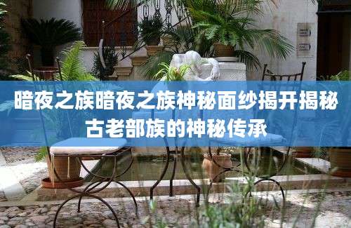 暗夜之族暗夜之族神秘面纱揭开揭秘古老部族的神秘传承