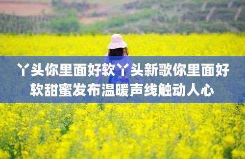 丫头你里面好软丫头新歌你里面好软甜蜜发布温暖声线触动人心
