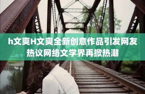 h文爽H文爽全新创意作品引发网友热议网络文学界再掀热潮