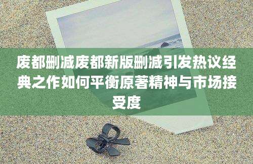 废都删减废都新版删减引发热议经典之作如何平衡原著精神与市场接受度