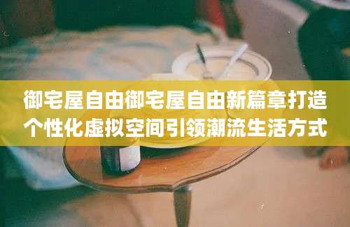 御宅屋自由御宅屋自由新篇章打造个性化虚拟空间引领潮流生活方式