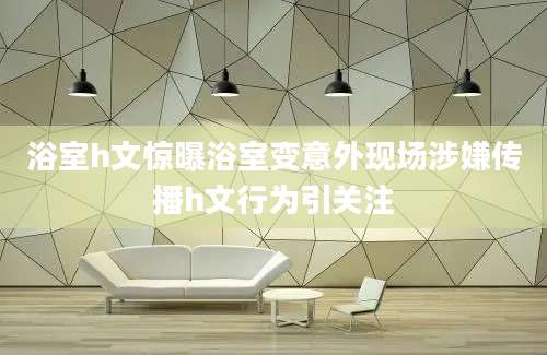 浴室h文惊曝浴室变意外现场涉嫌传播h文行为引关注