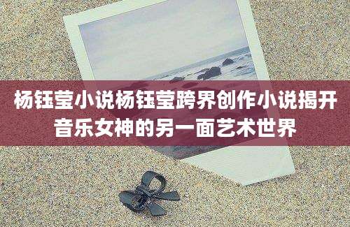 杨钰莹小说杨钰莹跨界创作小说揭开音乐女神的另一面艺术世界