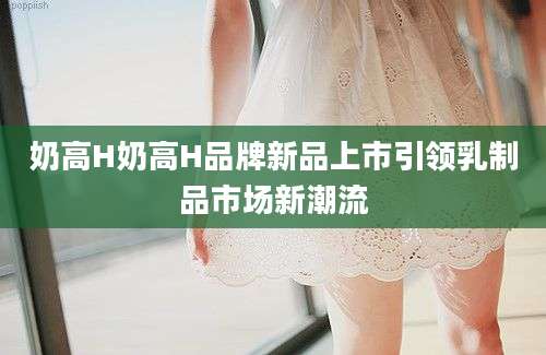 奶高H奶高H品牌新品上市引领乳制品市场新潮流