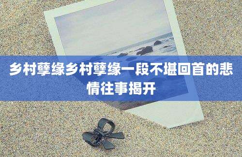 乡村孽缘乡村孽缘一段不堪回首的悲情往事揭开