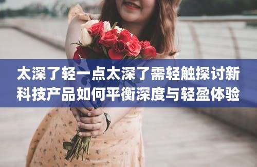 太深了轻一点太深了需轻触探讨新科技产品如何平衡深度与轻盈体验
