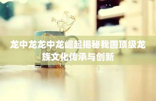 龙中龙龙中龙崛起揭秘我国顶级龙族文化传承与创新
