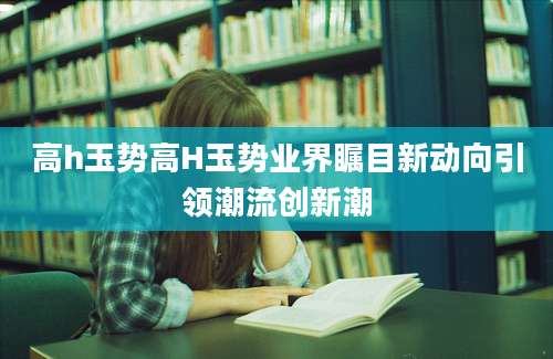 高h玉势高H玉势业界瞩目新动向引领潮流创新潮