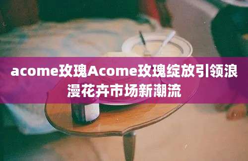 acome玫瑰Acome玫瑰绽放引领浪漫花卉市场新潮流