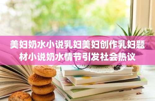 美妇奶水小说乳妇美妇创作乳妇题材小说奶水情节引发社会热议