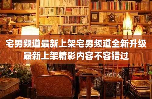 宅男频道最新上架宅男频道全新升级最新上架精彩内容不容错过