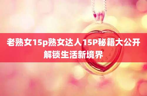 老熟女15p熟女达人15P秘籍大公开解锁生活新境界