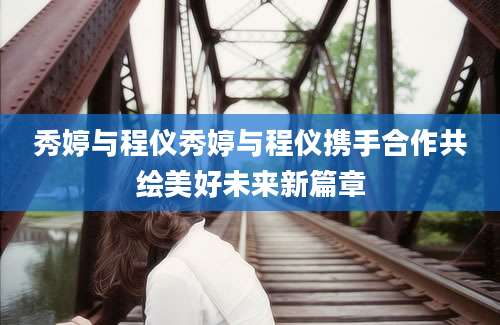秀婷与程仪秀婷与程仪携手合作共绘美好未来新篇章
