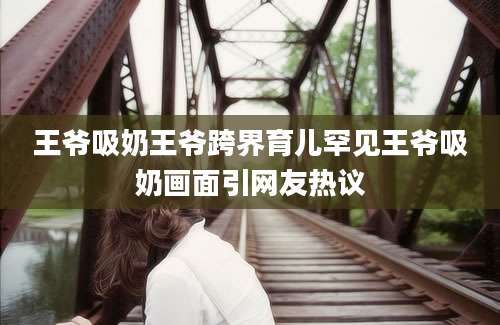 王爷吸奶王爷跨界育儿罕见王爷吸奶画面引网友热议