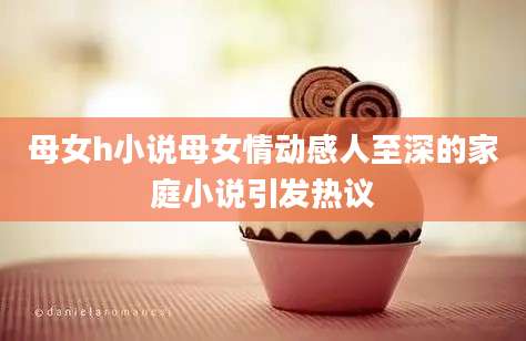 母女h小说母女情动感人至深的家庭小说引发热议