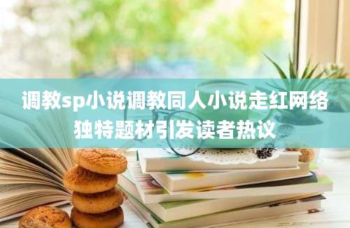 调教sp小说调教同人小说走红网络独特题材引发读者热议