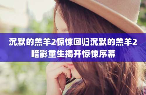 沉默的羔羊2惊悚回归沉默的羔羊2暗影重生揭开惊悚序幕