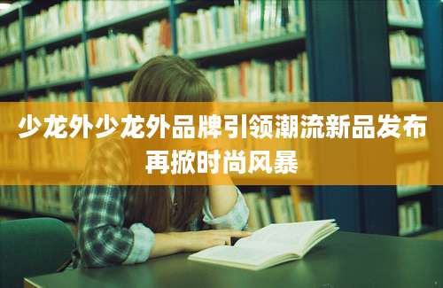 少龙外少龙外品牌引领潮流新品发布再掀时尚风暴
