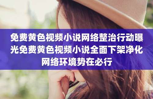 免费黄色视频小说网络整治行动曝光免费黄色视频小说全面下架净化网络环境势在必行