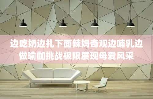 边吃奶边扎下面辣妈奇观边哺乳边做瑜伽挑战极限展现母爱风采